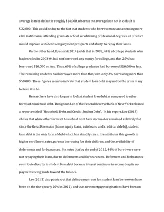 average loan in default is roughly $14,000, whereas the average loan not in default is
$22,000. This could be due to the fact that students who borrow more are attending more
elite institutions, attending graduate school, or obtaining professional degrees, all of which
would improve a student’s employment prospects and ability to repay their loans.
On the other hand, Dynarski (2014) adds that in 2009, 44% of college students who
had enrolled in 2003-04 had not borrowed any money for college, and that 25% had
borrowed $10,000 or less. Thus, 69% of college graduates had borrowed $10,000 or less.
The remaining students had borrowed more than that, with only 2% borrowing more than
$50,000. These figures seem to indicate that student loan debt may not be the crisis many
believe it to be.
Researchers have also begun to look at student loan debt as compared to other
forms of household debt. Donghoon Lee of the Federal ReserveBank of New York released
a report entitled “Household Debt and Credit: Student Debt”. In his report, Lee (2013)
shows that while other forms of household debt have declined or remained relatively flat
since the Great Recession (home equity loans, auto loans, and credit card debt), student
loan debt is the only form of debt which has steadily risen. He attributes this growth to
higher enrollment rates, parents borrowing for their children, and the availability of
deferments and forbearances. He notes that by the end of 2012, 44% of borrowers were
not repaying their loans, due to deferments and forbearances. Deferment and forbearance
contribute directly to student loan debt because interest continues to accrue despite no
payments being made toward the balance.
Lee (2013) also points out that delinquency rates for student loan borrowers have
been on the rise (nearly 20% in 2012), and that new mortgage originations have been on
 