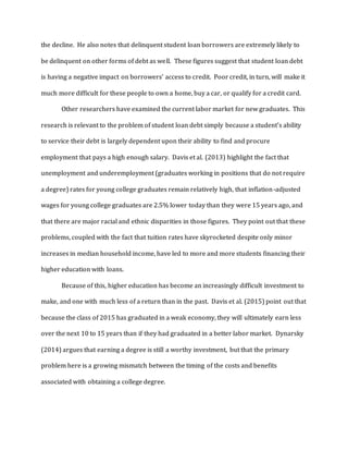 the decline. He also notes that delinquent student loan borrowers are extremely likely to
be delinquent on other forms of debt as well. These figures suggest that student loan debt
is having a negative impact on borrowers’ access to credit. Poor credit, in turn, will make it
much more difficult for these people to own a home, buy a car, or qualify for a credit card.
Other researchers have examined the current labor market for new graduates. This
research is relevant to the problem of student loan debt simply because a student’s ability
to service their debt is largely dependent upon their ability to find and procure
employment that pays a high enough salary. Davis et al. (2013) highlight the fact that
unemployment and underemployment (graduates working in positions that do not require
a degree) rates for young college graduates remain relatively high, that inflation-adjusted
wages for young college graduates are 2.5% lower today than they were 15 years ago, and
that there are major racial and ethnic disparities in those figures. They point out that these
problems, coupled with the fact that tuition rates have skyrocketed despite only minor
increases in median household income, have led to more and more students financing their
higher education with loans.
Because of this, higher education has become an increasingly difficult investment to
make, and one with much less of a return than in the past. Davis et al. (2015) point out that
because the class of 2015 has graduated in a weak economy, they will ultimately earn less
over the next 10 to 15 years than if they had graduated in a better labor market. Dynarsky
(2014) argues that earning a degree is still a worthy investment, but that the primary
problem here is a growing mismatch between the timing of the costs and benefits
associated with obtaining a college degree.
 