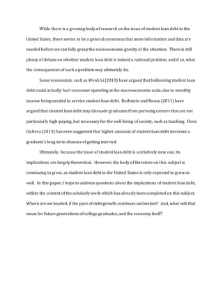 While there is a growing body of research on the issue of student loan debt in the
United States, there seems to be a general consensus that more information and data are
needed before we can fully grasp the socioeconomic gravity of the situation. There is still
plenty of debate on whether student loan debt is indeed a national problem, and if so, what
the consequences of such a problem may ultimately be.
Some economists, such as Wenli Li (2013) have argued that ballooning student loan
debt could actually hurt consumer spending at the macroeconomic scale, due to monthly
income being needed to service student loan debt. Rothstein and Rouse (2011) have
argued that student loan debt may dissuade graduates from pursuing careers that are not
particularly high-paying, but necessary for the well-being of society, such as teaching. Dora
Gicheva (2013) has even suggested that higher amounts of student loan debt decrease a
graduate’s long-term chances of getting married.
Ultimately, because the issue of student loan debt is a relatively new one, its
implications are largely theoretical. However, the body of literature on this subject is
continuing to grow, as student loan debt in the United States is only expected to grow as
well. In this paper, I hope to address questions about the implications of student loan debt,
within the context of the scholarly work which has already been completed on this subject.
Where are we headed, if the pace of debt growth continues unchecked? And, what will that
mean for future generations of college graduates, and the economy itself?
 