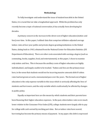 Methodology
To fully investigate and understand the issue of student loan debt in the United
States, it is crucial that we take a longitudinal approach. While the problem has only
recently become a topic of national conversation, it has actually been developing for
decades.
A primary concern is the increase in the direct cost of higher education (tuition and
fees) over time. In this paper, I utilized data that comprises inflation-adjusted average
tuition rates at four-year public and private degree granting institutions in the United
States, dating back to 1963, obtained from the National Center for Education Statistics (US
Department of Education). There are other costs associated with earning a degree (such as
commuting, books, supplies, food, and entertainment); in this paper, I chose to examine
only tuition and fees. This is because the ancillary costs of higher education are highly
individualized, and largely unable to be tracked. Tuition and fees are the primary issue
here, in the sense that students would not be incurring massive amounts debt if tuition
rates had not grown at such a monumental pace over the years. The formal cost of higher
education is the only expense variable in this issue which is seriously affecting the lives of
students and borrowers, and the only variable which could actually be affected by changes
in public policy.
Equally as important here are the means by which students and their parents have
been financing their higher education expenses. In the past, when tuition rates were much
lower relative to the Consumer Price Index (CPI), college students were largely able to pay
for college with cash earned by working part-time. But as tuition rates have soared,
borrowing has become the primary means of payment. In my paper, this debt is expressed
 