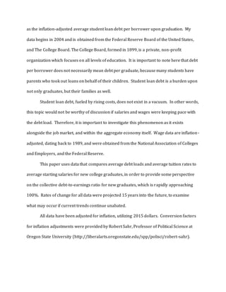 as the inflation-adjusted average student loan debt per borrower upon graduation. My
data begins in 2004 and is obtained from the Federal Reserve Board of the United States,
and The College Board. The College Board, formed in 1899, is a private, non-profit
organization which focuses on all levels of education. It is important to note here that debt
per borrower does not necessarily mean debt per graduate, because many students have
parents who took out loans on behalf of their children. Student loan debt is a burden upon
not only graduates, but their families as well.
Student loan debt, fueled by rising costs, does not exist in a vacuum. In other words,
this topic would not be worthy of discussion if salaries and wages were keeping pace with
the debt load. Therefore, it is important to investigate this phenomenon as it exists
alongside the job market, and within the aggregate economy itself. Wage data are inflation-
adjusted, dating back to 1989, and were obtained from the National Association of Colleges
and Employers, and the Federal Reserve.
This paper uses data that compares average debt loads and average tuition rates to
average starting salaries for new college graduates, in order to provide some perspective
on the collective debt-to-earnings ratio for new graduates, which is rapidly approaching
100%. Rates of change for all data were projected 15 years into the future, to examine
what may occur if current trends continue unabated.
All data have been adjusted for inflation, utilizing 2015 dollars. Conversion factors
for inflation adjustments were provided by Robert Sahr, Professor of Political Science at
Oregon State University (http://liberalarts.oregonstate.edu/spp/polisci/robert-sahr).
 