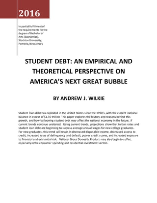 2016
In partial fulfillmentof
the requirementsforthe
degree of Bachelorof
Arts (Economics),
StocktonUniversity,
Pomona,NewJersey
BY ANDREW J. WILKIE
Student loan debt has exploded in the United States since the 1990’s, with the current national
balance in excess of $1.35 trillion This paper explores the history and reasons behind this
growth, and how ballooning student debt may affect the national economy in the future, if
current trends continue unabated. Using current trends, projections show that tuition rates and
student loan debt are beginning to surpass average annual wages for new college graduates.
For new graduates, this trend will result in decreased disposable income, decreased access to
credit, increased rates of delinquency and default, poorer credit scores, and increased exposure
to financial and existential risk. National Gross Domestic Product may also begin to suffer,
especially in the consumer spending and residential investment sectors.
STUDENT DEBT: AN EMPIRICAL AND
THEORETICAL PERSPECTIVE ON
AMERICA’S NEXT GREAT BUBBLE
 