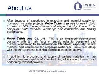 About us
 After decades of experience in executing and material supply for
numerous industrial projects, Petro Tajhiz Irsa was formed in 2012
in order to fulfill the requirements of oil/gas industry, thanks to its
competent staff, technical knowledge and commercial and trading
background.
 Petro Tajhiz Irsa Co. Ltd. (PTI) is an engineering/commercial
company, with its main focus on supply industrial equipment and
material conforming to the International Standards; especially for raw
material and equipment for oil/gas/petrochemical industries; along
with import/export and technical consultation on the above.
 In addition to procuring and supply of various materials for the
industry, we are capable of manufacturing of some equipment, and
performing relevant projects.
+98 21 22665345-6 manager@petroirsa.ir
 