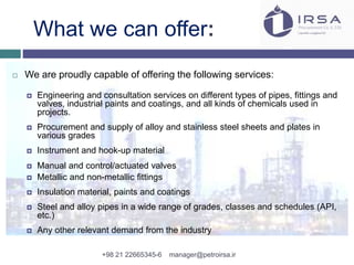 What we can offer:
 We are proudly capable of offering the following services:
 Engineering and consultation services on different types of pipes, fittings and
valves, industrial paints and coatings, and all kinds of chemicals used in
projects.
 Procurement and supply of alloy and stainless steel sheets and plates in
various grades
 Instrument and hook-up material
 Manual and control/actuated valves
 Metallic and non-metallic fittings
 Insulation material, paints and coatings
 Steel and alloy pipes in a wide range of grades, classes and schedules (API,
etc.)
 Any other relevant demand from the industry
+98 21 22665345-6 manager@petroirsa.ir
 