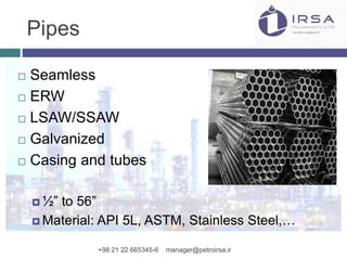 Pipes
 Seamless
 ERW
 LSAW/SSAW
 Galvanized
 Casing and tubes
 ½” to 56”
 Material: API 5L, ASTM, Stainless Steel,…
+98 21 22 665345-6 manager@petroirsa.ir
 