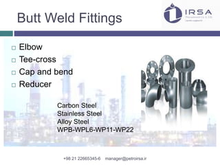 Butt Weld Fittings
 Elbow
 Tee-cross
 Cap and bend
 Reducer
Carbon Steel
Stainless Steel
Alloy Steel
WPB-WPL6-WP11-WP22
+98 21 22665345-6 manager@petroirsa.ir
 