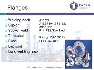 Flanges
 Welding neck
 Slip-on
 Socket weld
 Threaded
 Blind
 Lap joint
 Long welding neck
A105/N
A182 F304 & F316/L
A350 LF2
F11- F22 Alloy Steel
Rating: 150-2500 Ib
PN: 6-160 Bar
+98 21 22665345-6 manager@petroirsa.ir
 