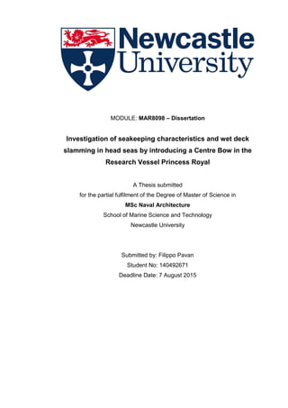 MODULE: MAR8098 – Dissertation
Investigation of seakeeping characteristics and wet deck
slamming in head seas by introducing a Centre Bow in the
Research Vessel Princess Royal
A Thesis submitted
for the partial fulfilment of the Degree of Master of Science in
MSc Naval Architecture
School of Marine Science and Technology
Newcastle University
Submitted by: Filippo Pavan
Student No: 140492671
Deadline Date: 7 August 2015
 