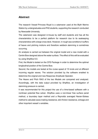MSc Naval Architecture Student No: 140492671
2014/15 ii
Abstract
The research Vessel Princess Royal is a catamaran used at the Blyth Marine
Station by undergraduates and PhD students, supporting the research conducted
by Newcastle University.
The catamaran was designed in-house by staff and students and has all the
characteristics to be a perfect platform for research due to its seakeeping
characteristics with a large cross deck. However, in rough sea conditions it suffers
of heave and pitching motions and therefore wetdeck slamming is sometimes
occurring.
An analysis is carried out between the original model and a new model with a
Centre Bow designed above the water surface. The effect of this will be evaluated
by using Shipflow 6.0.
First, the Model is tested on the CFD Package in order to determine the optimal
longitudinal position of the Centre Bow.
Second, the models are tested at the cruise speed of 15 knots and at different
incoming regular waves. The solution provided by the software enabled to
determine the original and new Response Amplitude Operator.
The Heave and Pitch RAO of the two Models are compared and analyzed.
Accordingly, with the data output provided by Shipflow, an investigation of
slamming pressure is carried.
It was recommended for this project the use of a time-based software with a
nonlinear potential flow solver. Shipflow uses a non-linear free surface panel
method, a boundary layer method and a Reynolds averaged Navier-Stokes
method to calculate wave-making resistance, skin friction resistance, sinkage and
other important vessel`s variables.
 
