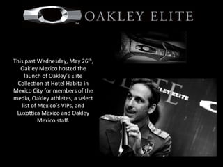  
	
  
This	
  past	
  Wednesday,	
  May	
  26th,	
  
Oakley	
  Mexico	
  hosted	
  the	
  
launch	
  of	
  Oakley’s	
  Elite	
  
Collec=on	
  at	
  Hotel	
  Habita	
  in	
  
Mexico	
  City	
  for	
  members	
  of	
  the	
  
media,	
  Oakley	
  athletes,	
  a	
  select	
  
list	
  of	
  Mexico’s	
  VIPs,	
  and	
  
LuxoFca	
  Mexico	
  and	
  Oakley	
  
Mexico	
  staﬀ.	
  
 