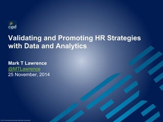 Validating and Promoting HR Strategies 
with Data and Analytics 
Mark T Lawrence 
@MTLawrence 
25 November, 2014 
© 2014 International Business Machines Corporation 
 