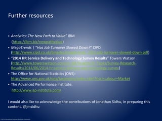 Further resources 
 Analytics: The New Path to Value” IBM 
(https://ibm.biz/newpathvalue) 
 MegaTrends | “Has Job Turnover Slowed Down?” CIPD 
(http://www.cipd.co.uk/binaries/megatrends_2013-job-turnover-slowed-down.pdf) 
 “2014 HR Service Delivery and Technology Survey Results” Towers Watson 
(http://www.towerswatson.com/en-GB/Insights/IC-Types/Survey-Research- 
Results/2014/06/2014-hr-service-delivery-and-technology-survey) 
 The Office for National Statistics (ONS): 
http://www.ons.gov.uk/ons/taxonomy/index.html?nscl=Labour+Market 
 The Advanced Performance Institute: 
http://www.ap-institute.com/ 
I would also like to acknowledge the contributions of Jonathan Sidhu, in preparing this 
content. @jmsidhu 
© 2014 International Business Machines Corporation 
 