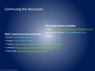 Continuing the discussion 
© 2014 International Business Machines Corporation 
On a range of topics, including: 
 Blog http://learningintelligence.blogspot.co.uk/ 
 Academic interest bn14mtl@leeds.ac.uk 
 Advice! 
Mark T Lawrence can be reached via: 
 Email mtlawre@gmail.com 
 Phone +44 (0)7917 270138 
 Twitter http://twitter.com/mtlawrence | @MTLawrence 
 Linked In https://www.linkedin.com/in/marktlawrence 
 About Me http://about.me/marktlawrence 
