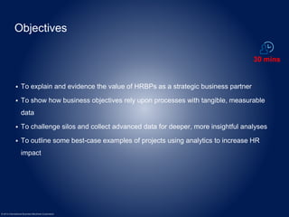 Objectives 
 To explain and evidence the value of HRBPs as a strategic business partner 
 To show how business objectives rely upon processes with tangible, measurable 
data 
 To challenge silos and collect advanced data for deeper, more insightful analyses 
 To outline some best-case examples of projects using analytics to increase HR 
impact 
© 2014 International Business Machines Corporation 
30 mins 
 
