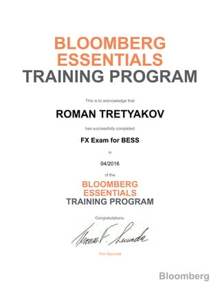 BLOOMBERG
ESSENTIALS
TRAINING PROGRAM
This is to acknowledge that
ROMAN TRETYAKOV
has successfully completed
FX Exam for BESS
in
04/2016
of the
BLOOMBERG
ESSENTIALS
TRAINING PROGRAM
Congratulations,
Tom Secunda
Bloomberg
 
