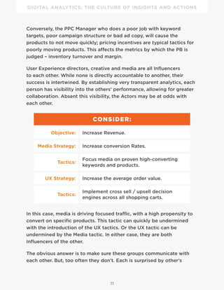 DIGITAL ANALYTICS: THE CULTURE OF INSIGHTS AND ACTIONS
11
Conversely, the PPC Manager who does a poor job with keyword
targets, poor campaign structure or bad ad copy, will cause the
products to not move quickly; pricing incentives are typical tactics for
poorly moving products. This affects the metrics by which the PB is
judged – inventory turnover and margin.
User Experience directors, creative and media are all Influencers
to each other. While none is directly accountable to another, their
success is intertwined. By establishing very transparent analytics, each
person has visibility into the others’ performance, allowing for greater
collaboration. Absent this visibility, the Actors may be at odds with
each other.
CONSIDER:
Objective: Increase Revenue.
Media Strategy: Increase conversion Rates.
Tactics:
Focus media on proven high-converting
keywords and products.
UX Strategy: Increase the average order value.
Tactics:
Implement cross sell / upsell decision
engines across all shopping carts.
In this case, media is driving focused traffic, with a high propensity to
convert on specific products. This tactic can quickly be undermined
with the introduction of the UX tactics. Or the UX tactic can be
undermined by the Media tactic. In either case, they are both
Influencers of the other.
The obvious answer is to make sure these groups communicate with
each other. But, too often they don’t. Each is surprised by other’s
 