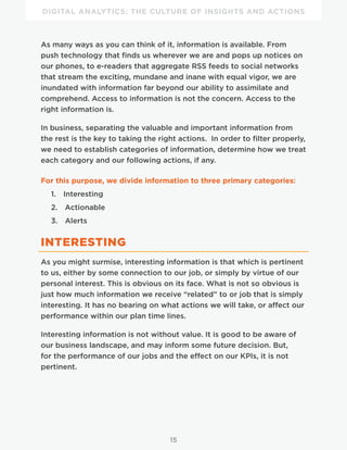 DIGITAL ANALYTICS: THE CULTURE OF INSIGHTS AND ACTIONS
15
As many ways as you can think of it, information is available. From
push technology that finds us wherever we are and pops up notices on
our phones, to e-readers that aggregate RSS feeds to social networks
that stream the exciting, mundane and inane with equal vigor, we are
inundated with information far beyond our ability to assimilate and
comprehend. Access to information is not the concern. Access to the
right information is.
In business, separating the valuable and important information from
the rest is the key to taking the right actions. In order to filter properly,
we need to establish categories of information, determine how we treat
each category and our following actions, if any.
For this purpose, we divide information to three primary categories:
1.  Interesting
2.  Actionable
3.  Alerts
INTERESTING
As you might surmise, interesting information is that which is pertinent
to us, either by some connection to our job, or simply by virtue of our
personal interest. This is obvious on its face. What is not so obvious is
just how much information we receive “related” to or job that is simply
interesting. It has no bearing on what actions we will take, or affect our
performance within our plan time lines.
Interesting information is not without value. It is good to be aware of
our business landscape, and may inform some future decision. But,
for the performance of our jobs and the effect on our KPIs, it is not
pertinent.
 