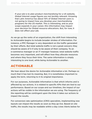 DIGITAL ANALYTICS: THE CULTURE OF INSIGHTS AND ACTIONS
16
If your job is to plan product merchandising for a US website,
Global Internet usage figures are not terribly relevant. Knowing
that Latin America has about 10% of Global internet users is
not going to impact how you develop your merchandising
programs for the US market. This is interesting, and as your
scope expands in your career, this information may impact
your decision for Global resource allocations. But, for now, it
does not affect your job.
As we go up the ranks of an organization, the shift from Interesting
to Actionable begins to include broader strokes of information. For
instance, a PPC Manager is very dependent on the traffic generated
by their efforts. But total website traffic is not a great concern; they
should be aware of it if only to be aware of their company. To an
e-commerce manager or an IT manager however, total website traffic
becomes very important, and will affect how they allocate resources
and where they focus their time. The same information is simply
interesting to one level, while being Actionable to another.
ACTIONABLE
We hear about the desire for Actionable information a lot. Perhaps so
much that it has lost its meaning. But, it is nonetheless important to
apply the term, returning to it its original importance.
For our purposes, Actionable Information is that which informs and is
affected by our actions. It is related to specific KPIs that are tied to our
performance. Based on our scope and our timelines, the impact of our
actions will be visible in the information we are using. The frequency of
the reporting will be contingent upon the time it takes our actions to
impact the results.
For conversion rate optimization (CRO) specialists, implementing new
layouts can impact the results as soon as they go live. Based on site
traffic, the results may be readable within a day (view Alerts below for
 