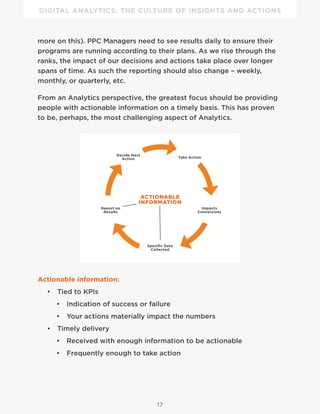 DIGITAL ANALYTICS: THE CULTURE OF INSIGHTS AND ACTIONS
17
more on this). PPC Managers need to see results daily to ensure their
programs are running according to their plans. As we rise through the
ranks, the impact of our decisions and actions take place over longer
spans of time. As such the reporting should also change – weekly,
monthly, or quarterly, etc.
From an Analytics perspective, the greatest focus should be providing
people with actionable information on a timely basis. This has proven
to be, perhaps, the most challenging aspect of Analytics.
Decide Next
Action Take Action
Impacts
Conversions
Report on
Results
Specific Data
Collected
ACTIONABLE
INFORMATION
Actionable information:
•  Tied to KPIs
•  Indication of success or failure
•  Your actions materially impact the numbers
•  Timely delivery
•  Received with enough information to be actionable
•  Frequently enough to take action
 