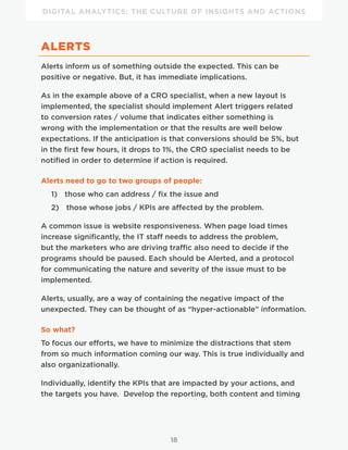 DIGITAL ANALYTICS: THE CULTURE OF INSIGHTS AND ACTIONS
18
ALERTS
Alerts inform us of something outside the expected. This can be
positive or negative. But, it has immediate implications.
As in the example above of a CRO specialist, when a new layout is
implemented, the specialist should implement Alert triggers related
to conversion rates / volume that indicates either something is
wrong with the implementation or that the results are well below
expectations. If the anticipation is that conversions should be 5%, but
in the first few hours, it drops to 1%, the CRO specialist needs to be
notified in order to determine if action is required.
Alerts need to go to two groups of people:
1)  those who can address / fix the issue and
2)  those whose jobs / KPIs are affected by the problem.
A common issue is website responsiveness. When page load times
increase significantly, the IT staff needs to address the problem,
but the marketers who are driving traffic also need to decide if the
programs should be paused. Each should be Alerted, and a protocol
for communicating the nature and severity of the issue must to be
implemented.
Alerts, usually, are a way of containing the negative impact of the
unexpected. They can be thought of as “hyper-actionable” information.
So what?
To focus our efforts, we have to minimize the distractions that stem
from so much information coming our way. This is true individually and
also organizationally.
Individually, identify the KPIs that are impacted by your actions, and
the targets you have. Develop the reporting, both content and timing
 