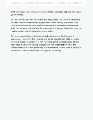 DIGITAL ANALYTICS: THE CULTURE OF INSIGHTS AND ACTIONS
19
that will allow you to measure your efforts, indicated actions and keep
you on track.
For all information not related to the KPIs, filter this into email folders
or hard files to be reviewed at specified times during the week. This
information is the Interesting information that should not be treated
with the same priority of the Actionable information. Schedule time to
review and explore Interesting information.
For the organization, minimize broadcast reports. Go through a
process of reviewing the reports and email distribution lists for them.
Remove those for whom it is not relevant. Limit the frequency of the
reports; Email blasts telling everyone in the organization what the
website traffic was the prior day is a distraction for the vast majority of
recipients. Limit or eliminate this type of reporting.
 