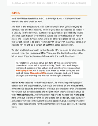 DIGITAL ANALYTICS: THE CULTURE OF INSIGHTS AND ACTIONS
20
KPIS
KPIs have been reference a lot. To leverage KPIs, it is important to
understand two types of KPIs.
The first is the Results KPI. This is the number that you are trying to
achieve, the one that lets you know if you have succeeded or failed. It
is usually tied to revenue, customer acquisition or profitability levels
or some such higher-level metric. While the term Result is an “end”
state, the Results KPI are what we look at for progress to the Goal. If
the target Result is to grow from $20MM to $24MM in annual sales, our
Results KPI might be a target of $2MM in sales each month.
To plan and track our path to the Results KPI, we need to also have the
second type, the Managing KPIs. These are the tactical numbers that
let us know if our actions are taking us in the right direction.
For instance, we may carve out 10% of the sales growth to
come from cross sell / upsell activity. To do this, we’ll target
increased average order values and upsell conversions as two
Managing KPIs. On a day to day, week to week basis, we will
look at these Managing KPIs, make changes and see if those
changes are moving the metrics in the right direction.
Result KPIs cascade from the top down. As we manage the people
below us in the organization, our focus should be on the Result KPIs.
When these begin to trend short, we have our indicator that we need to
work with our direct reports and help them in their actions relative to
their Managing KPIs. Allowing direct reports to handle the Managing
KPIs without looking over their shoulders can be tough, especially for
a manager who rose through the same position. But, it is important to
allow those responsible for the performance to have control. It requires
trust.
 