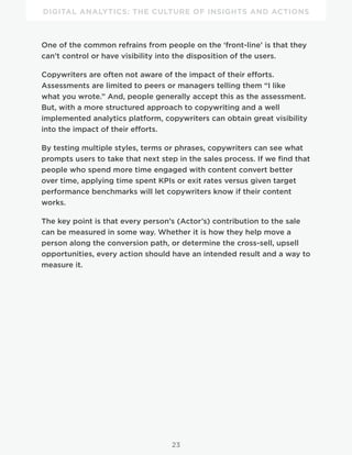 DIGITAL ANALYTICS: THE CULTURE OF INSIGHTS AND ACTIONS
23
One of the common refrains from people on the ‘front-line’ is that they
can’t control or have visibility into the disposition of the users.
Copywriters are often not aware of the impact of their efforts.
Assessments are limited to peers or managers telling them “I like
what you wrote.” And, people generally accept this as the assessment.
But, with a more structured approach to copywriting and a well
implemented analytics platform, copywriters can obtain great visibility
into the impact of their efforts.
By testing multiple styles, terms or phrases, copywriters can see what
prompts users to take that next step in the sales process. If we find that
people who spend more time engaged with content convert better
over time, applying time spent KPIs or exit rates versus given target
performance benchmarks will let copywriters know if their content
works.
The key point is that every person’s (Actor’s) contribution to the sale
can be measured in some way. Whether it is how they help move a
person along the conversion path, or determine the cross-sell, upsell
opportunities, every action should have an intended result and a way to
measure it.
 