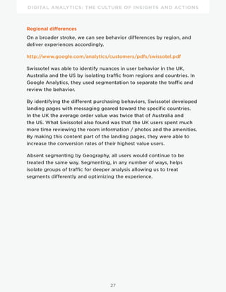 DIGITAL ANALYTICS: THE CULTURE OF INSIGHTS AND ACTIONS
27
Regional differences
On a broader stroke, we can see behavior differences by region, and
deliver experiences accordingly.
http://www.google.com/analytics/customers/pdfs/swissotel.pdf
Swissotel was able to identify nuances in user behavior in the UK,
Australia and the US by isolating traffic from regions and countries. In
Google Analytics, they used segmentation to separate the traffic and
review the behavior.
By identifying the different purchasing behaviors, Swissotel developed
landing pages with messaging geared toward the specific countries.
In the UK the average order value was twice that of Australia and
the US. What Swissotel also found was that the UK users spent much
more time reviewing the room information / photos and the amenities.
By making this content part of the landing pages, they were able to
increase the conversion rates of their highest value users.
Absent segmenting by Geography, all users would continue to be
treated the same way. Segmenting, in any number of ways, helps
isolate groups of traffic for deeper analysis allowing us to treat
segments differently and optimizing the experience.
 