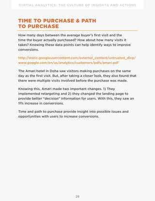 DIGITAL ANALYTICS: THE CULTURE OF INSIGHTS AND ACTIONS
28
TIME TO PURCHASE & PATH
TO PURCHASE
How many days between the average buyer’s first visit and the
time the buyer actually purchased? How about how many visits it
takes? Knowing these data points can help identify ways to improve
conversions.
http://static.googleusercontent.com/external_content/untrusted_dlcp/
www.google.com/en/us/analytics/customers/pdfs/amari.pdf
The Amari hotel in Doha saw visitors making purchases on the same
day as the first visit. But, after taking a closer look, they also found that
there were multiple visits involved before the purchase was made.
Knowing this, Amari made two important changes. 1) They
implemented retargeting and 2) they changed the landing page to
provide better “decision” information for users. With this, they saw an
11% increase in conversions.
Time and path to purchase provide insight into possible issues and
opportunities with users to increase conversions.
 