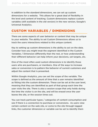 DIGITAL ANALYTICS: THE CULTURE OF INSIGHTS AND ACTIONS
32
In addition to the standard dimensions, we can set up custom
dimensions for a website. This allows for a great deal of flexibility in
the level and content of tracking. Custom dimensions replace custom
variables (still available in the old version) in the new version, Google’s
Universal Analytics.
CUSTOM VARIABLES / DIMENSIONS
There are some aspects of user behavior or content that may be unique
to your website. The ability to set Custom Dimensions allows us to
track the users interactions related to this unique content.
Key to setting up custom dimensions is the ability to act on the data.
Consider how you might treat the segment identified in the Custom
Variables / Dimension differently than the rest, or how understanding
their different behavior can help inform your decisions, set targets, etc.
One of the most often used custom dimensions is to identify those
users who are purchasers, or members. One of the ways to increase
sales or conversion is to pattern the behavior of current customers and
adjust the content that is presented.
Within Google Analytics, you can set the scope of the variable. The
scope is defined as the amount of time that a user remains identified
as fitting into the custom dimension. These can be set at the user level,
meaning that they are identified as part of that group each time the
user visits the site. There is also a session scope that only holds during
the time the visitor is on the site, and will be erased once the user
leaves the site, or the session times out.
You can track particular types / categories of content consumption and
see if there is a connection to purchase or conversions. As users view
certain content on the web site, or come to the site through tagged
links, the customer dimension or variable can be set to identify them
 