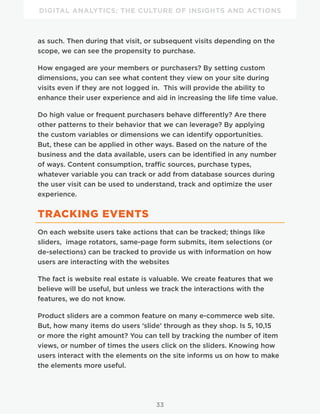 DIGITAL ANALYTICS: THE CULTURE OF INSIGHTS AND ACTIONS
33
as such. Then during that visit, or subsequent visits depending on the
scope, we can see the propensity to purchase.
How engaged are your members or purchasers? By setting custom
dimensions, you can see what content they view on your site during
visits even if they are not logged in. This will provide the ability to
enhance their user experience and aid in increasing the life time value.
Do high value or frequent purchasers behave differently? Are there
other patterns to their behavior that we can leverage? By applying
the custom variables or dimensions we can identify opportunities.
But, these can be applied in other ways. Based on the nature of the
business and the data available, users can be identified in any number
of ways. Content consumption, traffic sources, purchase types,
whatever variable you can track or add from database sources during
the user visit can be used to understand, track and optimize the user
experience.
TRACKING EVENTS
On each website users take actions that can be tracked; things like
sliders, image rotators, same-page form submits, item selections (or
de-selections) can be tracked to provide us with information on how
users are interacting with the websites
The fact is website real estate is valuable. We create features that we
believe will be useful, but unless we track the interactions with the
features, we do not know.
Product sliders are a common feature on many e-commerce web site.
But, how many items do users ‘slide’ through as they shop. Is 5, 10,15
or more the right amount? You can tell by tracking the number of item
views, or number of times the users click on the sliders. Knowing how
users interact with the elements on the site informs us on how to make
the elements more useful.
 
