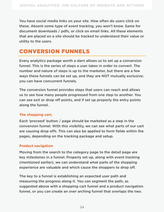 DIGITAL ANALYTICS: THE CULTURE OF INSIGHTS AND ACTIONS
34
You have social media links on your site. How often do users click on
these. Absent some type of event tracking, you won’t know. Same for
document downloads / pdfs, or click on email links. All these elements
that are placed on a site should be tracked to understand their value or
utility to the users.
CONVERSION FUNNELS
Every analytics package worth a darn allows us to set up a conversion
funnel. This is the series of steps a user takes in order to convert. The
number and nature of steps is up to the marketer, but there are a few
ways these funnels can be set up, and they are NOT mutually exclusive;
you can have concurrent funnels.
The conversion funnel provides steps that users can reach and allows
us to see how many people progressed from one step to another. You
can see exit or drop off points, and if set up properly the entry points
along the funnel.
The shopping cart.
Each ‘proceed’ button / page should be marketed as a step in the
conversion funnel. With this visibility, we can see what parts of our cart
are causing drop offs. This can also be applied to form fields within the
pages, depending on the tracking package and setup.
Product navigation
Moving from the search to the category page to the detail page are
key milestones in a funnel. Properly set up, along with event tracking
(mentioned earlier), we can understand what parts of the shopping
experience are valuable and which cause the shoppers to drop off.
The key to a funnel is establishing an expected user path and
measuring the progress along it. You can segment the path, as
suggested above with a shopping cart funnel and a product navigation
funnel, or you can create an over arching funnel that overlaps the two.
 