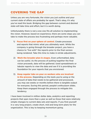 DIGITAL ANALYTICS: THE CULTURE OF INSIGHTS AND ACTIONS
38
COVERING THE GAP
Unless you are very fortunate, the vision you just outline and your
current state of affairs are probably far apart. That’s okay, it’s why
you’ve read this book. Bridging the gap between current and desired
state will take time and effort, but it is worth doing.
Unfortunately there is not a one size fits all solution to implementing
the vision. However, based on experience, there are some steps you can
take to make the process less frustrating and perhaps more valuable.
1) Focus first on your sphere of control. Create processes
and reports that mimic what you ultimately want. While the
company is going through the broader project, you have a
chance to “live with” the reports prior to the final version
being rendered. Take this time to make in-stride adjustments.
2) Work the broader plan in stages. Even unformatted, data
can be useful. As the process of putting together the final
vision proceeds, data will be gathered. Used spreadsheets or
tabular reports to view the data and see if it is providing the
foundation for your reports that you envisioned.
3) Keep regular tabs on your co workers who are involved
in the process. Depending on the tools you’re using or the
amount of data that needs to be gathered and processed,
you may see weeks or months before there is tangible output
for everyone. During this period, people’s enthusiasm slides.
Keep them engaged through the process to mitigate this
tendency.
I have been involved in million dollar data, analytics and reporting
projects that span more than a year as well as those that were relatively
simple changes to current data sets and reports. If you find yourself
in a very long project, create short, mid and long term plans for the
organization. This is key to keeping momentum going.
 
