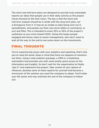 DIGITAL ANALYTICS: THE CULTURE OF INSIGHTS AND ACTIONS
39
The short and mid term plans are designed to provide truly actionable
reports (or data) that people use in their daily activity as the project
moves forward to the final vision. The key is that the short and
mid term outputs should be in stride with the long term plan, not
a divergence from it. It may be as simple as data being sent out in
spreadsheets, and people use their own pivot tables to summarize, or
sort and filter. This is intended to enact 25% or 50% of the project’s
usefulness as you move toward 100%. Doing this keeps people
engaged and shows value to senior management, who don’t want to
wait all the way to the end to see some return on the investments.
FINAL THOUGHTS
You’re experiencing issues with your analytics and reporting, that’s why
you’ve read this book. Keep in mind that there are degrees of solutions
out there. Using a web analytics package, a CRM or a marketing
automation tool provides you with some pretty quick access to the
information and insights. So don’t wait for the organization to finally
“get it” and implement the project. Take control of your sphere of
influence, develop some of these reports for yourself and become a
microcosm of the solution you want the company to adopt. You’ll make
your life easier and may motivate the rest of the company to follow
suit.
 