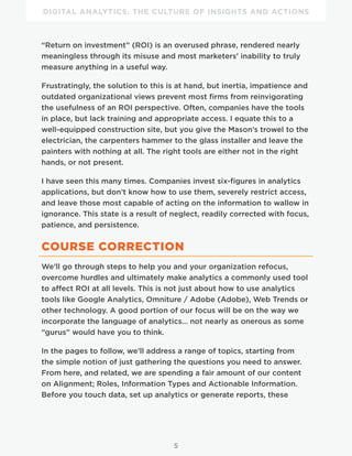 DIGITAL ANALYTICS: THE CULTURE OF INSIGHTS AND ACTIONS
5
“Return on investment” (ROI) is an overused phrase, rendered nearly
meaningless through its misuse and most marketers’ inability to truly
measure anything in a useful way.
Frustratingly, the solution to this is at hand, but inertia, impatience and
outdated organizational views prevent most firms from reinvigorating
the usefulness of an ROI perspective. Often, companies have the tools
in place, but lack training and appropriate access. I equate this to a
well-equipped construction site, but you give the Mason’s trowel to the
electrician, the carpenters hammer to the glass installer and leave the
painters with nothing at all. The right tools are either not in the right
hands, or not present.
I have seen this many times. Companies invest six-figures in analytics
applications, but don’t know how to use them, severely restrict access,
and leave those most capable of acting on the information to wallow in
ignorance. This state is a result of neglect, readily corrected with focus,
patience, and persistence.
COURSE CORRECTION
We’ll go through steps to help you and your organization refocus,
overcome hurdles and ultimately make analytics a commonly used tool
to affect ROI at all levels. This is not just about how to use analytics
tools like Google Analytics, Omniture / Adobe (Adobe), Web Trends or
other technology. A good portion of our focus will be on the way we
incorporate the language of analytics… not nearly as onerous as some
“gurus” would have you to think.
In the pages to follow, we’ll address a range of topics, starting from
the simple notion of just gathering the questions you need to answer.
From here, and related, we are spending a fair amount of our content
on Alignment; Roles, Information Types and Actionable Information.
Before you touch data, set up analytics or generate reports, these
 