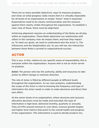 DIGITAL ANALYTICS: THE CULTURE OF INSIGHTS AND ACTIONS
8
There are so many possible objectives, ways to measure progress,
and views on what progress really means that it is virtually impossible
for all levels of an organization to simply “know” what is expected.
Expectations need to be clearly communicated, and the measure
against them clearly visible throughout the organization. To establish a
clear view of these, there must be alignment.
Achieving alignment requires an understanding of the Roles we all play
within an organization. These Roles determine our relationship with
others in the company, how we impact them, and how they impact
us. To meet our goals, we need to understand who the Actor is, The
Influencers and the Stakeholders are. As you will see, the interaction
between these Roles is pivotal to organizational success.
ACTOR
This is you. In fact, relative to our specific areas of responsibility, this is
everyone within the organization. Anyone who is not an Actor serves
no purpose.
Actor: The person who has the authority, ability and resources to take
action to affect change or maintain direction.
The role of Actor is filled by different people at different levels
throughout the organization. As we view analytics, understanding
the scope of the Actor is vital to knowing the frequency and type of
information the Actor needs in order to make decisions and direct their
own effort.
At the senior levels of an organization, where structure and resource
allocation decisions must be made and executed, the type of
information is high-level, delivered monthly, quarterly or annually.
They set KPIs around revenue to cost ratios, revenue growth targets
and higher level metrics that point to the overall health and progress
of the organization. This information is used to decide product mix,
 