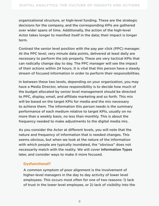 DIGITAL ANALYTICS: THE CULTURE OF INSIGHTS AND ACTIONS
9
organizational structure, or high-level funding. These are the strategic
decisions for the company, and the corresponding KPIs are gathered
over wider spans of time. Additionally, the action of the high-level
Actor takes longer to manifest itself in the data; their impact is longer
term.
Contrast the senior level position with the pay per click (PPC) manager.
At the PPC level, very minute data points, delivered at least daily are
necessary to perform the job properly. These are very tactical KPIs that
can radically change day to day. The PPC manager will see the impact
of their actions within 24 hours. It is vital that this person have a steady
stream of focused information in order to perform their responsibilities.
In between these two levels, depending on your organization, you may
have a Media Director, whose responsibility is to decide how much of
the budget allocated by senior level management should be directed
to PPC, display, email, and affiliate marketing and so forth. This mix
will be based on the target KPIs for media and the mix necessary
to achieve them. The information this person needs is the summary
performance of each medium relative to target KPIs, usually on no
more than a weekly basis, no less than monthly. This is about the
frequency needed to make adjustments to the digital media mix.
As you consider the Actor at different levels, you will note that the
nature and frequency of information that is needed changes. This
seems obvious, but when we look at the nature of the information
with which people are typically inundated, the “obvious” does not
necessarily match with the reality. We will cover Information Types
later, and consider ways to make it more focused.
Dysfunctional?
A common symptom of poor alignment is the involvement of
higher-level managers in the day to day activity of lower level
employees. This occurs most often for one of two reasons: 1) lack
of trust in the lower level employee, or 2) lack of visibility into the
 