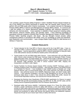 DALE F. (RICK) BAADE II
10511 Seaford, Houston, Tx 77089
(832)771-1972 (Cell) - rickbaade@yahoo.com
                                                   
SUMMARY
I am currently a senior Process Safety Engineer in which I facilitate Process Hazard Analysis by
use of the HAZOP and What-if techniques to identify high risk hazards within Chevron and I
perform OE and PSM audits within Chevron businesses. I am a trained instructor for Managing
Process Safety (MPS) in Chevron and Management of Change (MOC) classes. In a previous job
I held the position of a Senior Mechanical Reliability Engineer with extensive experience in
refineries and chemical plants. I have expertise in reliability of fixed equipment including safety
relief devices, pressure vessels, piping, and specialty valves. I have extensive knowledge of
specialized computer programs including Plant Condition Management System (PCMS), PHAPro
Process Safety reporting program, and Excel. My key strengths include process safety
management systems in accordance with OSHA 1910.119, knowledge of codes and standards,
team leadership, and communication. I was a Subject Matter Expert (SME) for relief devices at a
refinery in Texas City.
CAREER HIGHLIGHTS
 Trained instructor for the 4 day MPS in Chevron class and for the 2 day MOC class. I have co-
instructed 5 MPS in Chevron classes in various location including Houston; Luanda, Angola; and
Lekki, Nigeria. I had the opportunity to update the MPS in Chevron presentation to help give clarity
to the relief protective devices and effluence headers portion of the slide deck.
 Trained auditor for OE and PSM Audits within Chevron. I have performed 5 OE and PSM Audits
within Chevron which included the PSM topics Technical Codes and Standards (TC&S), Process
Safety Information (PSI), and Asset Integrity (AI). I performed the audits in refineries including 1 at
BAPCO in Bahrain and 1 at the Chevron shipping company. I also performed 4 peer reviews on the
OE elements, PSM standards, and SIDs in various locations within EMC, shipping and
transportation, and NMA in Lekki, Nigeria.
 Trained Facilitator for Process Hazard Analysis (PHA) including HAZOP Technique, Layers of
Protection Analysis (LOPA), and What-if evaluation. I also have been trained in the IHAZID process
as a Facilitator for Chevron. I have facilitated 6 major HAZOP studies (a Pipestills unit, 3 high
pressure reformer units, an environmental facility, and a Sulfur Recovery Unit) within the refining
industry. I also performed several minor HAZOPs, Mechanical design, and what-if studies within
Chevron. I have extensive knowledge in the field of Risk Management by the use of the PHA
techniques listed above in which I have reduced the refinery Safety Risk profile, reduced the
Environmental Reportable incidences, and improved the Financial Performance.
 Developed the Electrical Area Classification (FPM-DC-6987) specification for Chevron to support
the API RP 500 and 505 recommended practices, the NFPA 30, 70, 496, and 497 codes, and the
existing Chevron Engineering specification and Fire Protection Specifications.
 Developed safety relief device reliability / maintenance program for a Texas City refinery which
included a proper maintenance process for safety relief devices, a root cause failure analysis
process for failed safety relief devices, and established a computerized program to properly track all
processes that may be performed on safety relief devices. Developed Risk Based Inspection (RBI)
policies and procedures for safety relief devices that predicts failures and establishes inspection
frequencies through the use of actual repair history of safety relief devices.
 