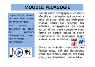 MOODLE: PEDAGOGIE
• Dans le cadre pédagogique, éducatif,
Moodle est un logiciel qui permet la
mise en place d’un site web pour
chaque cours qui héberge des
activités pédagogiques (activités)
autour d’une page construite sous
forme de portail (blocs) et d’une
La plateforme permet
de créer directement
des cours en ligne.
Elle donne la
possibilité de créer
des parcours forme de portail (blocs) et d’une
communauté de ressources (page
web et dépôt de fichiers).
• Elle est enrichie des pages web, des
fichiers texte, pdf, des documents
word, des fichiers sonores, des films
video, des didacticiels multimédias.
des parcours
pédagogiques avec
apprentissage
personnalisé.
16
 