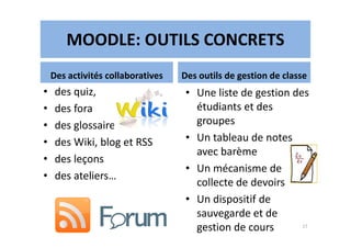 MOODLE: OUTILS CONCRETS
Des activités collaboratives
• des quiz,
• des fora
• des glossaires
Des outils de gestion de classe
• Une liste de gestion des
étudiants et des
groupes• des glossaires
• des Wiki, blog et RSS
• des leçons
• des ateliers…
groupes
• Un tableau de notes
avec barème
• Un mécanisme de
collecte de devoirs
• Un dispositif de
sauvegarde et de
gestion de cours 17
 