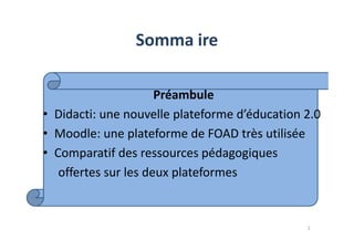 Somma ire
Préambule
• Didacti: une nouvelle plateforme d’éducation 2.0
Moodle: une plateforme de FOAD très utilisée• Moodle: une plateforme de FOAD très utilisée
• Comparatif des ressources pédagogiques
offertes sur les deux plateformes
2
 