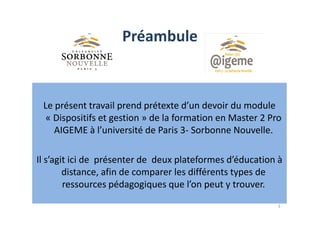 Préambule
Le présent travail prend prétexte d’un devoir du module
« Dispositifs et gestion » de la formation en Master 2 Pro
3
« Dispositifs et gestion » de la formation en Master 2 Pro
AIGEME à l’université de Paris 3- Sorbonne Nouvelle.
Il s’agit ici de présenter de deux plateformes d’éducation à
distance, afin de comparer les différents types de
ressources pédagogiques que l’on peut y trouver.
 