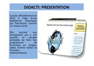 DIDACTI: PRESENTATION
Lancée officiellement en
2012 il s’agit d’une
plateforme didactique
qui fonctionne comme
un réseau social.
Elle permet auxElle permet aux
enseignants qui y ont
ouverts un compte
préalable de faire des
programmes de
formation en images,
vidéo, fichiers textes et
formules
mathématiques
5
 