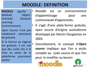 MOODLE: DEFINITION
• Moodle est un environnement
d’apprentissage pour une
communauté d’apprenants.
• Il s’agit d’une plate-forme gratuite,
open source d’origine australienne
développé par Martin Dougiamas en
2003.
• Concrètement, le concept d’Open
source implique que l’on a accès
complet au code source et que l’on
peut le modifier au besoin.
MOODLE signifie :
Modular Object-
Oriented Dynamic
Learning
Environnement.
Open Source n’est pas
totalement synonyme
de gratuité.
Si la licence du logiciel
est gratuite, il est vrai
que des coûts liés à la
mise en place de la
plateforme pourraient
exister.
11
 