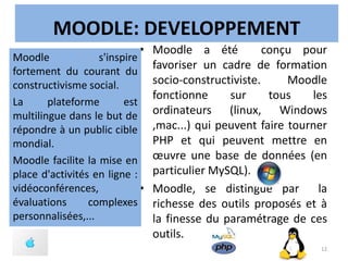 MOODLE: DEVELOPPEMENT
• Moodle a été conçu pour
favoriser un cadre de formation
socio-constructiviste. Moodle
fonctionne sur tous les
ordinateurs (linux, Windows
,mac...) qui peuvent faire tourner
PHP et qui peuvent mettre en
œuvre une base de données (en
particulier MySQL).
• Moodle, se distingue par la
richesse des outils proposés et à
la finesse du paramétrage de ces
outils.
Moodle s'inspire
fortement du courant du
constructivisme social.
La plateforme est
multilingue dans le but de
répondre à un public cible
mondial.
Moodle facilite la mise en
place d'activités en ligne :
vidéoconférences,
évaluations complexes
personnalisées,...
12
 