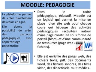 MOODLE: PEDAGOGIE
• Dans le cadre
pédagogique, éducatif, Moodle est
un logiciel qui permet la mise en
place d’un site web pour chaque
cours qui héberge des activités
pédagogiques (activités) autour
d’une page construite sous forme de
portail (blocs) et d’une communauté
de ressources (page web et dépôt de
fichiers).
• Elle est enrichie des pages web, des
fichiers texte, pdf, des documents
word, des fichiers sonores, des films
video, des didacticiels multimédias.
La plateforme permet
de créer directement
des cours en ligne.
Elle donne la
possibilité de créer
des parcours
pédagogiques avec
apprentissage
personnalisé.
13
 