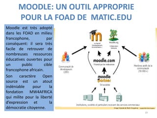 MOODLE: UN OUTIL APPROPRIE
POUR LA FOAD DE MATIC.EDU
Moodle est très adopté
dans les FOAD en milieu
francophone, par
conséquent: il sera très
facile de retrouver de
nombreuses ressources
éducatives ouvertes pour
un public cible
francophone africain.
Son caractère Open
source est un atout
indéniable pour la
fondation MW4AFRICA
qui milite pour la liberté
d’expression et la
démocratie citoyenne.
19
 