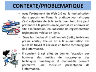 CONTEXTE/PROBLEMATIQUE
• Avec l’avènement du Web 2.0 et la multiplication
des supports en ligne, la pratique journalistique
s’est vulgarisée de telle sorte que tout être peut
prétendre à la profession de journaliste et ouvrir un
site d'information, en l'absence de règlementation
régissant les médias en ligne.
• Dans les médias dit traditionnels (radio, télévision,
presse écrite), l’heure est à la numérisation des
outils de travail et à la mise en forme technologique
de l’information.
• Il convient à cet effet de donner l’occasion aux
hommes des médias de s’approprier des
techniques numériques et multimédia pouvant
permettre une meilleure présentation de
l’information. 21
 