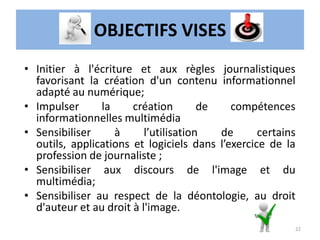 OBJECTIFS VISES
• Initier à l'écriture et aux règles journalistiques
favorisant la création d'un contenu informationnel
adapté au numérique;
• Impulser la création de compétences
informationnelles multimédia
• Sensibiliser à l’utilisation de certains
outils, applications et logiciels dans l’exercice de la
profession de journaliste ;
• Sensibiliser aux discours de l'image et du
multimédia;
• Sensibiliser au respect de la déontologie, au droit
d'auteur et au droit à l'image.
22
 