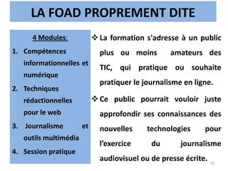 LA FOAD PROPREMENT DITE
La formation s'adresse à un public
plus ou moins amateurs des
TIC, qui pratique ou souhaite
pratiquer le journalisme en ligne.
Ce public pourrait vouloir juste
approfondir ses connaissances des
nouvelles technologies pour
l’exercice du journalisme
audiovisuel ou de presse écrite.
4 Modules:
1. Compétences
informationnelles et
numérique
2. Techniques
rédactionnelles
pour le web
3. Journalisme et
outils multimédia
4. Session pratique
23
 